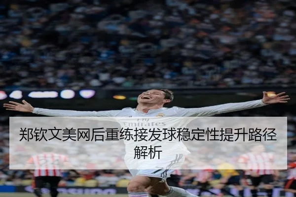 郑钦文美网后重练接发球稳定性提升路径解析